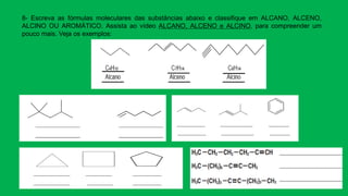 8- Escreva as fórmulas moleculares das substâncias abaixo e classifique em ALCANO, ALCENO,
ALCINO OU AROMÁTICO. Assista ao vídeo ALCANO, ALCENO e ALCINO, para compreender um
pouco mais. Veja os exemplos:
 
