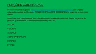 FUNÇÕES OXIGENADAS
Pesquise em sites (sugestão https://www.todamateria.com.br/funcoes-oxigenadas/) as funções
oxigenadas. Assista a vídeo aula - FUNÇÕES ORGÂNICAS OXIGENADAS e responda os exercícios
abaixo:
9- Ao fazer suas pesquisas nos sites cite pelo menos um exemplo para cada função oxigenada de
produtos que utilizamos ou encontramos em nosso dia a dia.
ÁLCOOL
CETONAS
ALDEÍDOS
ÁCIDO CARBOXÍLICO
ÉSTERES
ÉTERES
 