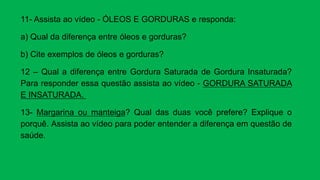 11- Assista ao vídeo - ÓLEOS E GORDURAS e responda:
a) Qual da diferença entre óleos e gorduras?
b) Cite exemplos de óleos e gorduras?
12 – Qual a diferença entre Gordura Saturada de Gordura Insaturada?
Para responder essa questão assista ao vídeo - GORDURA SATURADA
E INSATURADA.
13- Margarina ou manteiga? Qual das duas você prefere? Explique o
porquê. Assista ao vídeo para poder entender a diferença em questão de
saúde.
 