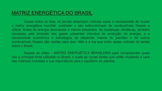 MATRIZ ENERGÉTICA DO BRASIL
Quase todos os dias, os jornais estampam notícias sobre a necessidade de mudar
a matriz energética mundial, combater o uso indiscriminado de combustíveis fósseis e
utilizar fontes de energia renováveis e menos poluentes. As mudanças climáticas, também
causadas pela emissão dos gases poluentes oriundos da produção de energia, e a
necessidade econômica e estratégica de depender menos do petróleo e de outros
combustíveis fósseis são razões para isso. Não é à toa que entre essas notícias há tantas
sobre o Brasil.
Assista ao vídeo – MATRIZ ENERGÉTICA BRASILEIRA para compreender quais
são a principal fonte utilizada no Brasil, e quais as novas fontes que estão mudando a cara
das matrizes mundiais e sua importância para o equilíbrio do planeta.
 