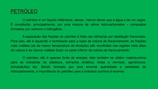 PETRÓLEO
O petróleo é um líquido inflamável, oleoso, menos denso que a água e de cor negra.
É constituído, principalmente, por uma mistura de vários hidrocarbonetos – compostos
formados por carbono e hidrogênio.
A separação das frações do petróleo é feita nas refinarias por destilação fracionada.
Para isso, ele é aquecido e bombeado para a base da coluna de fracionamento; as frações
mais voláteis (as de menor temperatura de ebulição) são recolhidas nas regiões mais altas
da coluna e as menos voláteis ficam na parte inferior da coluna de fracionamento.
O petróleo não é apenas fonte de energia; dele também se obtém matéria-prima
para as indústrias de plásticos, borracha sintética, tintas e vernizes, agrotóxicos,
farmacêutica etc. Sendo formado por uma enorme quantidade e variedade de
hidrocarbonetos, a importância do petróleo para a indústria química é enorme.
 