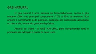 GÁS NATURAL
O gás natural é uma mistura de hidrocarbonetos, sendo o gás
metano (CH4) seu principal componente (70% a 90% da mistura). Sua
origem é semelhante à do petróleo, podendo ser encontrado associado
ou não a ele, formando grandes depósitos.
Assista ao vídeo - O GÁS NATURAL para compreender todo o
processo de extração e quais os seus usos.
 