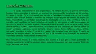 CARVÃO MINERAL
O carvão mineral também é de origem fóssil. Há milhões de anos, no período carbonífero,
florestas foram soterradas e sofreram um processo de decomposição semelhante ao do petróleo,
formando o carvão. Foi o combustível que permitiu a Revolução Industrial e ainda hoje é muito
utilizado como fonte de energia. O processo de formação do carvão pode ser dividido em etapas (ou
fases). Dependendo das condições e do tempo de fossilização, tem-se a turfa, o linhito, a hulha e o
antracito, que constituem as fases evolutivas do carvão. O que possui a maior porcentagem de
carbono é o antracito, e a turfa, a menor. Da destilação seca da hulha, isto é, do aquecimento dessa
fase do carvão a 1.000 °C aproximadamente, na ausência de ar e passando por retortas, obtêm-se
vários compostos orgânicos, como benzeno, tolueno, xileno, fenol, naftaleno, cresol, anilina,
antraceno, fenantreno e piche. O carvão é o recurso não renovável mais abundante. É usado na
obtenção de energia elétrica, na produção do aço e de corantes e na fabricação de explosivos,
inseticidas, plásticos, medicamentos e fertilizantes.
Dos combustíveis fósseis, é o mais poluente. Sua queima é a que gera a maior quantidade de
resíduos. Atualmente, há vários estudos e alguns testes em andamento para que a queima do carvão
ocorra de forma mais limpa.
 