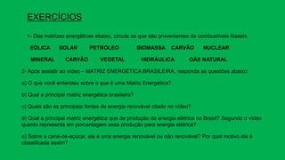 EXERCÍCIOS
1- Das matrizes energéticas abaixo, circule as que são provenientes de combustíveis fósseis.
EÓLICA SOLAR PETRÓLEO BIOMASSA CARVÃO NUCLEAR
MINERAL CARVÃO VEGETAL HIDRÁULICA GÁS NATURAL
2- Após assistir ao vídeo – MATRIZ ENERGÉTICA BRASILEIRA, responda as questões abaixo:
a) O que você entendeu sobre o que é uma Matriz Energética?
b) Qual a principal matriz energética brasileira?
c) Quais são as principais fontes de energia renovável citado no vídeo?
d) Qual a principal matriz energética que de produção de energia elétrica no Brasil? Segundo o vídeo
quanto representa em porcentagem essa produção para energia elétrica?
e) Sobre a cana-de-açúcar, ela é uma energia renovável ou não renovável? Por qual motivo ela é
classificada assim?
 
