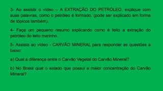 3- Ao assistir o vídeo – A EXTRAÇÃO DO PETRÓLEO, explique com
suas palavras, como o petróleo é formado. (pode ser explicado em forma
de tópicos também).
4- Faça um pequeno resumo explicando como é feito a extração do
petróleo do leito marinho.
5- Assista ao vídeo - CARVÃO MINERAL para responder as questões a
baixo:
a) Qual a diferença entre o Carvão Vegetal do Carvão Mineral?
b) No Brasil qual o estado que possui a maior concentração do Carvão
Mineral?
 