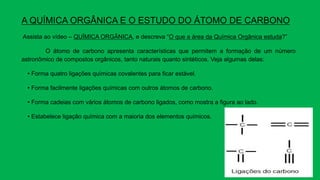 A QUÍMICA ORGÂNICA E O ESTUDO DO ÁTOMO DE CARBONO
Assista ao vídeo – QUÍMICA ORGÂNICA, e descreva “O que a área da Química Orgânica estuda?”
O átomo de carbono apresenta características que permitem a formação de um número
astronômico de compostos orgânicos, tanto naturais quanto sintéticos. Veja algumas delas:
• Forma quatro ligações químicas covalentes para ficar estável.
• Forma facilmente ligações químicas com outros átomos de carbono.
• Forma cadeias com vários átomos de carbono ligados, como mostra a figura ao lado.
• Estabelece ligação química com a maioria dos elementos químicos.
 