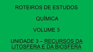ROTEIROS DE ESTUDOS
QUÍMICA
VOLUME 3
UNIDADE 3 – RECURSOS DA
LITOSFERA E DA BIOSFERA
 