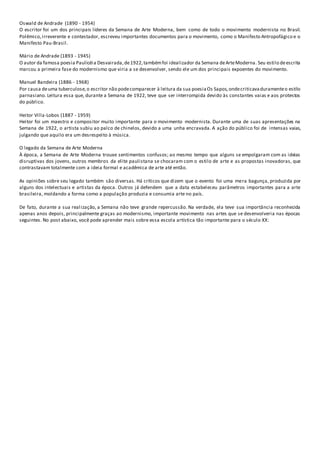 Oswald de Andrade (1890 - 1954)
O escritor foi um dos principais líderes da Semana de Arte Moderna, bem como de todo o movimento modernista no Brasil.
Polêmico,irreverente e contestador, escreveu importantes documentos para o movimento, como o Manifesto Antropofágico e o
Manifesto Pau-Brasil.
Mário de Andrade (1893 - 1945)
O autor da famosa poesia Paulicéia Desvairada,de1922,tambémfoi idealizador da Semana deArteModerna. Seu estilo deescrita
marcou a primeira fase do modernismo que viria a se desenvolver, sendo ele um dos principais expoentes do movimento.
Manuel Bandeira (1886 - 1968)
Por causa deuma tuberculose,o escritor não podecomparecer à leitura da sua poesiaOs Sapos,ondecriticavaduramenteo estilo
parnasiano. Leitura essa que, durante a Semana de 1922, teve que ser interrompida devido às constantes vaias e aos protestos
do público.
Heitor Villa-Lobos (1887 - 1959)
Heitor foi um maestro e compositor muito importante para o movimento modernista. Durante uma de suas apresentações na
Semana de 1922, o artista subiu ao palco de chinelos, devido a uma unha encravada. A ação do público foi de intensas vaias,
julgando que aquilo era um desrespeito à música.
O legado da Semana de Arte Moderna
À época, a Semana de Arte Moderna trouxe sentimentos confusos; ao mesmo tempo que alguns se empolgaram com as ideias
disruptivas dos jovens, outros membros da elite paulistana se chocaram com o estilo de arte e as propostas inovadoras, que
contrastavam totalmente com a ideia formal e acadêmica de arte até então.
As opiniões sobre seu legado também são diversas. Há críticos que dizem que o evento foi uma mera bagunça, produzida por
alguns dos intelectuais e artistas da época. Outros já defendem que a data estabeleceu parâmetros importantes para a arte
brasileira, moldando a forma como a população produzia e consumia arte no país.
De fato, durante a sua realização, a Semana não teve grande repercussão. Na verdade, ela teve sua importância reconhecida
apenas anos depois, principalmente graças ao modernismo, importante movimento nas artes que se desenvolveria nas épocas
seguintes. No post abaixo, você pode aprender mais sobre essa escola artística tão importante para o século XX:
 