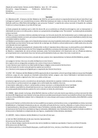 Objeto de conhecimento: Semana de Arte Moderna Aula: 03 / 4º semana
Disciplina: Língua Portuguesa Professora: Andrea Passos
Estudante:__________________________
Série/Turma:________________________
Exercícios
11. (Mackenzie-SP) - A Semana de Arte Moderna de 1922 foi um marco cultural e a expressão da busca de um novo Brasil que
conseguisse superar suas características arcaicas, refletindo mudanças em todas as áreas de nosso país. Em 1928, Oswald de
Andrade publicou o Manifesto Antropofágico, que procurou “traduzir” o espírito da cultura nacional. A respeito do contexto
histórico e cultural da época, é correto afirmar que
a) Como proposta de mudança para a Arte do século XX, ao se aceitarem as influências estrangeiras, sem se menosprezar a
identidade nacional,e simreforçando-a,retoma-se a proposta da antropofagia como “ferramenta” na elaboração da verdadeira
cultura nacional.
b) Todas as novas correntes artísticas advindas da Europa, no início do século XX, são fundamentais para a elaboração de uma
cultura verdadeiramente nacional,poisestavamengajadasna preocupação defavorecer as classes trabalhadoras dentro da nova
sociedade moderna mundial.
c) O Modernismo brasileiro surgiu coma intenção depromover uma atualização da artebrasileira,capazdeajudarna consolidação
da identidade nacional de tal forma que tiveram de se desligar da influência cultural externa para a dedi cação única da arte,
considerada nacional e genuína.
d) Reflete um novo posicionamento em relação à Arte no Brasil,reproduzindo as ideias que, no plano político,eram defendidas
pelo movimento Verde-Amarelismo de Plínio Salgado que defendia a presença de estrangeirismos em nossa cultura.
e) Mostra o rompimento de vários artistas nacionais, como Tarsila do Amaral e Di Cavalcanti, com as influências externas,
principalmente com o movimento futurista italiano, profundamente aliado aos ideais fascistas e autoritários.
12. (UFRGS) - O Modernismo brasileiro, através de seus autores mais representativos na Semana de Arte Moderna, propôs:
a) o apego às normas clássicas oriundas do Neoclassicismo mineiro.
b) a ruptura com as vanguardas europeias, tais como o Futurismo e o Dadaísmo.
c) uma literatura que investisse na idealização da figura indígena como ancestral do brasileiro.
d) a focalização do mundo numa perspectiva apenas psicanalítica.
e) a literatura como espaço privilegiado para a expressão dos falares brasileiros
13.(PUC - SP) - A Semana de Arte Moderna (1922),expressão deum movimento cultural queatingiu todasasnossasmanifestações
artísticas, surgiu de uma rejeição ao chamado colonialismo mental, pregava uma maior fidelidade à realidade brasileira e
valorizava sobretudo o regionalismo. Com isso, pode-se dizer que:
a) romance regional assumiu características de exaltação, retratando os aspectos românticos da vida sertaneja.
b) a escultura e a pintura tiveram seu apogeu com a valorização dos modelos clássicos.
c) movimento redescobriu o Brasil, revitalizando os temas nacionais e reinterpretando nossa realidade.
d) os modelos arquitetônicos do período buscaram sua inspiração na tradição do barroco português.
e) a preocupação dominante dos autores foi com o retratar os males da colonização.
14. (ENEM) - Após estudar na Europa, Anita Malfatti retornou ao Brasil comuma mostra que abalou a cultura nacional do início
do século XX.Elogiada por seus mestres na Europa,Anita seconsideravapronta paramostrarseu trabalho no Brasil,mas enfrentou
as duras críticas deMonteiro Lobato. Com a intenção de criar uma arteque valorizassea cultura brasileira,Anita Malfatti e outros
modernistas
a) buscaramlibertara artebrasileira dasnormasacadêmicaseuropeias,valorizando ascores,a originalidadeeos temas nacionais.
b) defenderam a liberdadelimitada deuso da cor, até então utilizada de forma irrestrita, afetando a criação artística nacio nal.
c) representavam a ideia de que a arte deveria copiar fielmente a natureza, tendo como finalidade a prática educativa.
d) mantiveram de forma fiel a realidadenas figurasretratadas,defendendo uma liberdadeartística ligada à tradição acadêmic a.
e) buscaram a liberdade na composição de suas figuras, respeitando limites de temas abordados.
15. (EEP/SP) - Sobre a Semana de Arte Moderna é incorreto afirmar que:
a) tem em Mário de Andrade um de seus maiores representantes.
b) ocorreu em São Paulo, em 1922.
c) foi ao mesmo tempo o ponto de encontro das várias tendências modernas que desde a I Guerra se vinham firmando.
d) foi precursora do Realismo.
e) a Semana permitiu a consolidação de grupos, a publicação de livros, revistas e manifestos sobre arte em geral.
 