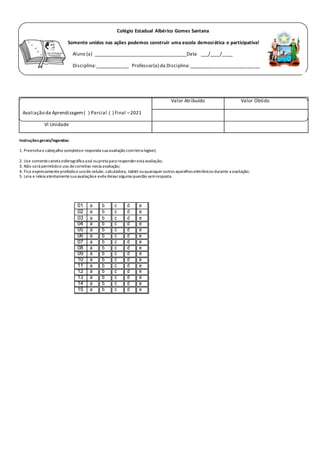 Instruçõesgerais/legendas:
1. Preencha o cabeçalho completoe responda sua avaliação comletra legível;
2. Use somentecaneta esferográfica azul oupreta para responderesta avaliação;
3. Não será permitidoo uso decorretivo nesta avaliação;
4. Fica expressamenteproibidoo usode celular, calculadora, tablet ouquaisquer outros aparelhos eletrônicos durante a avaliação;
5. Leia e releia atentamentesua avaliaçãoe evitedeixaralguma questão semresposta.
Avaliação da Aprendizagem( ) Parcial ( ) Final –2021
VI Unidade
Valor Atribuído Valor Obtido
01 a b c d e
02 a b c d e
03 a b c d e
04 a b c d e
05 a b c d e
06 a b c d e
07 a b c d e
08 a b c d e
09 a b c d e
10 a b c d e
11 a b c d e
12 a b c d e
13 a b c d e
14 a b c d e
15 a b c d e
Colégio Estadual Albérico Gomes Santana
Somente unidos nas ações podemos construir uma escola democrática e participativa!
Aluno (a) ___________________________________Data ___/____/____
Disciplina:_____________ Professor(a) da Disciplina:___________________________
Professor(a) Aplicador(a):__________________________ __ 1° ano Turma:_____
LÍNGUA PORTUGUESA
 