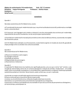 Objeto de conhecimento: Pré-modernismo Aula: 03 / 1º semana
Disciplina: Língua Portuguesa Professora: Andrea Passos
Estudante:__________________________
Série/Turma:________________________
EXERCÍCIOS
Questão 1
São todas características do Pré-Modernismo, exceto:
a) É consideradaliteraturapré-modernistatudooque,nas primeirasdécadasdoséculoXX,problematiza arealidade
social e cultural do Brasil.
b) A busca por uma linguagem mais simples e coloquial é uma das preocupações dos escritores pré -modernistas,
especialmente do escritor Lima Barreto, um de seus principais representantes.
c) O período pré-modernistafoi marcadopelaconvivênciaentre váriastendênciasartísticas,ocasionandoumaespécie
de sincretismo cultural.
d) O Pré-Modernismo sobrepôs-se ao Parnasianismo, escola literária vigente em meados do século XX, gozando de
amplo prestígio entre as camadas mais cultas da sociedade.
Questão 2
São características do Pré-Modernismo:
a) Riqueza em detalhes e pelo exagero.
b) Linguagem coloquial.
c) Exaltação da natureza.
d) Marginalidade dos personagens.
e) Nacionalismo e Indianismo.
Questão 3
A expressão Pré-Modernismo traz implícita uma significação peculiar, uma vez que o termo “pré” remete a uma
situação de anterioridade, dentro de um contexto abrangente e múltiplo de sentidos; “modernismo”, em sentido
amplo,refere-seàevolução,aoprogresso,e,emsentidoestrito,especificamente,aumgênero literárioque apresenta
características próprias e inerentes. Dessa maneira, pode-se dizer que, ao usar a expressão:
a) pretende-se ensejarumadefiniçãovagadomovimentoque despontava.
b) havia a certezade que o movimentonãoteriarepercussão.
c) rotulou-se umestiloliterárioúnico,reflexodasituaçãoestável que oraexistia.
d) tematizou-se osentimentocomoaúnicafonte de inspiraçãode seusintegrantes.
e) procurava-se refletiras contradiçõesde umarealidade emque váriascorrentesde pensamentose distinguiame,
ao mesmotempo,contemplavam-se.
 