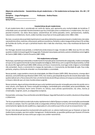 Objeto de conhecimento: Características do pré-modernismo e Pré-modernismo na Europa Aula: 01 e 02 / 2º
semana
Disciplina: Língua Portuguesa Professora: Andrea Passos
Estudante:__________________________
Série/Turma:________________________
Características do pré-modernismo
O pré-modernismo não é considerado um estilo de época, pois apresenta uma multiplicidade de temáticas. É
entendido como um período literário brasileiro que faz a transição entre o simbolismo e o modernismo. Por isso,é
possível encontrar, nas obras dessa época, características de estilos passados, como: parnasianismo, realismo,
naturalismo e simbolismo. Assim, estão inseridos nessa fase os livros publicados entre 1902 e 1922.
Nomais,osautoresdesseperíodoimprimiamemsuasobraselementosquepreanunciavamomodernismo,taiscomo:
nacionalismocrítico,realismo,críticasocial, políticae econômica.Portanto,aobra inaugural dessafase é Os sertões,
de Euclides da Cunha, em que o jornalista mostra não o lado dos vitoriosos, mas o dos revoltosos da Guerra de
Canudos.
Em Portugal, durante esse período, o simbolismo ainda estava em voga. Iniciado em 1890, teve seu fim em 1915,
quandoomodernismoportuguêsfoiinaugurado.Produziamnessaépoca,portanto,autoressimbolistascomoEugénio
de Castro (1869-1944) e Camilo Pessanha (1867-1926).
Pré-modernismo na Europa
NaEuropa,o períodoque antecedeuomodernismofoimarcadopelosmovimentosde vanguarda,criadosnumaépoca
emque se viaoaparecimentode muitasinovaçõestecnológicas.Alémdisso,comosurgimentodapsicanálise,nofinal
do século XIX, Sigmund Freud (1856-1939) colocou em foco o inconsciente, esse lugar onde a lógica e a moralidade
não comandam. Assim, o consciente é o espaço da repressão; e o inconsciente, da liberdade de ação. Essa visão,
portanto, ampliou a forma de entender-se a humanidade e a sociedade.
Nesse período, surgiutambém a teoria da relatividade, de Albert Einstein (1879-1955). Nessa teoria, o tempo não é
absoluto,comodefendiaIsaacNewton(1643-1727),mas relativo,poisdepende dopontodevistadoobservador.Essa
quebraradical com a físicaclássicafoi mais umelementodoséculoXXque colocouemxeque ascertezasdopassado
e trouxe a ideia de que um novo mundo estava surgindo.
Nesse contexto,algunsartistasentenderamque a arte tambémprecisavade renovação para estar de acordo com o
novo século, uma época de franca evolução tecnológica, comandada pela velocidade, pelas possibilidades, mas
também pelas incertezas. Assim como Einstein, na ciência, esses artistas questionaram, nas artes, teorias já
cristalizadas. Surgiram, assim, as vanguardas europeias.
Esse período,naEuropa,ficouconhecidocomoBelleÉpoque.SegundoPauladaCruzLandim, doutoraemArquitetura
e Urbanismo:
“Se há umperíodohistóricoonde tudomudourapidamente é aBelle Époque europeia,comrevoluçõesacontecendo
em todos os campos. Esse foi o período onde as vanguardas artísticas faziam coro no enfrentamento às concepções
extremamente rígidas da arte acadêmica, engessada em uma estética que tinha um pé no renascentismo.”|1|
Foi por meio dessa perspectiva revolucionária de quebra com os valores tradicionais que se forjaram as bases do
modernismo europeu, que tem caráter transgressor. Evidentemente, as questões políticas que levaram à Primeira
Guerra Mundial deram ao novo estilo que surgia o seu caráter nacionalista.
 