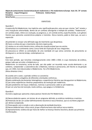 Objetode conhecimento:Característicasdopré-modernismo e Pré-modernismonaEuropa Aula: 03 / 2º semana
Disciplina: Língua Portuguesa Professora: Andrea Passos
Estudante:__________________________
Série/Turma:________________________
EXERCÍCIOS
Questão 4
A expressão Pré-Modernismo traz implícita uma significação peculiar, uma vez que o termo “pré” remete a
uma situação de anterioridade, dentro de um contexto abrangente e múltiplo de sentidos; “modernismo”,
em sentido amplo, refere-se à evolução, ao progresso, e, em sentido estrito, especificamente, a um gênero
literário que apresenta características próprias e inerentes. Dessa maneira, pode-se dizer que, ao usar a
expressão
(A) pretende-se ensejar uma definição vaga do movimento que despontava.
(B) havia a certeza de que o movimento não teria repercussão.
(C) rotulou-se um estilo literário único, reflexo da situação estável que ora existia.
(D) tematizou-se o sentimento como a única fonte de inspiração de seus integrantes.
(E) procurava-se refletir as contradições de uma realidade em que várias correntes de pensamento se
distinguiam e, ao mesmo tempo, contemplavam-se.
Questão 5
Este novo período, que incluímos cronologicamente entre 1900 e 1920, é o que chamamos de eclético,
porque tudo que vai entre o Simbolismo e o
Modernismo se caracteriza, acima de tudo, por não poder ser resumido numa escola dominante e, ao
contrário, compreender a coexistência dos simbolistas, realistas e parnasianos, até mesmo os da geração
que, em 1920, iriam desencadear o Modernismo. Foi o Pré-Modernismo.
(Alceu Amoroso Lima.)
De acordo com o autor, o período eclético se caracteriza
(A) pela existência antagônica de diferentes orientações estilísticas.
(B) pela combinação de elementos heterogêneos e experiências literárias que desaguariam no Modernismo.
(C) por certas experiências literárias preparatórias da revolução pré modernista.
(D) pelo predomínio de traços simbolistas, realistas e parnasianos sobre os pré-modernos.
(E) por ser uma fase de transição, muito confusa, cujo apogeu é o Simbolismo.
Questão 6
Assinale a opção que apresenta a típica postura literária do Pré-Modernismo.
(A) Necessidade de superar, em termos de um programa definido, as estéticas românticas e realistas.
(B) Pretensão de dar um caráter definitivamente brasileiro à nossa literatura, que os escritores julgavam
por demais europeizada.
(C) Preocupação com o estudo e com a observação da realidade brasileira.
(D) Necessidade de fazer crítica social, já que o Realismo havia sido ineficaz nessa matéria.
(E) Aproveitamento estético do que havia de melhor na herança literária brasileira, desde suas primeiras
manifestações.
 