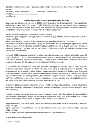 Objeto de conhecimento: Autores e principais obras do pré-modernismo no Brasil Aula: 01 E 02 / 3º
semana
Disciplina: Língua Portuguesa Professora: Andrea Passos
Estudante:__________________________
Série/Turma:________________________
Autores e principais obras do pré-modernismo no Brasil
No período que compreende os anos de 1902 a 1922, várias obras literárias importantes foram publicadas
no Brasil. A primeira delas é Os sertões (1902), de Euclides da Cunha, na qual o autor busca entender os
motivos que levaram à revolta de Canudos, com base em um olhar jornalístico e científico, em franca
consonância com o naturalismo. Assim, o livro é dividido em três partes:
A terra: descrição detalhada e científica do sertão nordestino.
O homem: apresentação do sertanejo pela visão naturalista, que defendia a influência do meio e da raça
sobre o indivíduo.
A luta: narração da luta entre as tropas do governo e os seguidores de Antônio Conselheiro.
O livro Triste fim de Policarpo Quaresma (1915), de Lima Barreto, traz um personagem ingênuo que idealiza
o Brasil, mas, no final do romance, a realidade social, econômica e política do país impõe-se à fantasia de
Policarpo Quaresma. Essa obra traz um nacionalismo crítico que se opõe ao nacionalismo ufanista do
romantismo, ironizado nela.
Em Canaã (1902), Graça Aranha coloca em foco a imigração, acontecimento histórico do final do século XIX
e início do século XX. A obra é considerada um romance-tese, já que é permeada por reflexões filosóficas.
Esse tipo de romance é típico do naturalismo. Também é marca desse estilo a temática racial. Nessa
perspectiva, Bárbara del Rio Araújo, mestre em Estudos Literários, comenta:
“[...], Alfredo Bosi analisa Canaã como uma renovada abordagem do nacional. Trata-o como uma nova
consciência das fontes nacionais a refletir situações novas como a imigração alemã no Espírito Santo,
desembocando em discussões raciais, sociais e morais, prelúdio inequívoco ao Modernismo. Quanto ao
estilo desenvolvido, o crítico tentar apontar a obra como um romance de tese, o qual conflitua num jogo de
ideias mundo tropical e a mente germânica, Brasil e Europa. Os personagens Milkau e Lentz, o primeiro a
profetizar a vitória dos povos arianos sobre os mestiços e o segundo a pregar uma integração harmoniosa
dos povos, polarizam o contraste entre racismo e universalismo da obra.”
Já Monteiro Lobato, em seu livro de contos Urupês (1918), traz a figura do Jeca Tatu, o caipira. Ao contrário
do homem do campo idealizado no romantismo, o caipira de Lobato é cheio de defeitos, incluindo, entre
eles, a preguiça:
“Porque a verdade nua manda dizer que entre as raças de variado matiz, formadoras da nacionalidade e
metidas entre o estrangeiro recente e o aborígine de tabuinha no beiço, uma existe a vegetar de cócoras,
incapaz de evolução, impenetrável ao progresso. Feia e sorna, nada a põe de pé.”
O personagem Jeca Tatu, de Monteiro Lobato, serviu de inspiração para o ator e cineasta Amácio Mazzaropi
(1912-1981).[1]
O personagem Jeca Tatu, de Monteiro Lobato, serviu de inspiração para o ator e cineasta Amácio Mazzaropi
(1912-1981).[1]
Nessas obras, é possível apontar as seguintes características pré-modernistas:
o nacionalismo (de caráter crítico),
as críticas sociais,
 