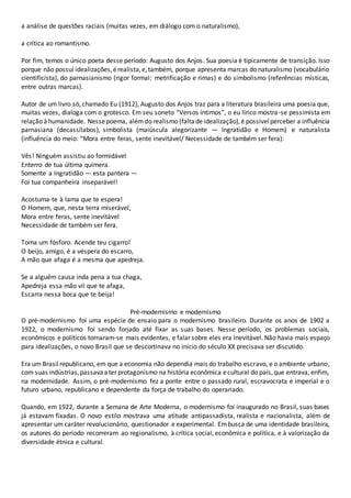 a análise de questões raciais (muitas vezes, em diálogo com o naturalismo),
a crítica ao romantismo.
Por fim, temos o único poeta desse período: Augusto dos Anjos. Sua poesia é tipicamente de transição. Isso
porque não possui idealizações,érealista,e,também, porque apresenta marcas do naturalismo (vocabulário
cientificista), do parnasianismo (rigor formal: metrificação e rimas) e do simbolismo (referências místicas,
entre outras marcas).
Autor de um livro só, chamado Eu (1912), Augusto dos Anjos traz para a literatura brasileira uma poesia que,
muitas vezes, dialoga com o grotesco. Em seu soneto “Versos íntimos”, o eu lírico mostra-se pessimista em
relação àhumanidade. Nessepoema, alémdo realismo (faltade idealização),é possívelperceber a influência
parnasiana (decassílabos), simbolista (maiúscula alegorizante — Ingratidão e Homem) e naturalista
(influência do meio: “Mora entre feras, sente inevitável/ Necessidade de também ser fera):
Vês! Ninguém assistiu ao formidável
Enterro de tua última quimera.
Somente a Ingratidão — esta pantera —
Foi tua companheira inseparável!
Acostuma-te à lama que te espera!
O Homem, que, nesta terra miserável,
Mora entre feras, sente inevitável
Necessidade de também ser fera.
Toma um fósforo. Acende teu cigarro!
O beijo, amigo, é a véspera do escarro,
A mão que afaga é a mesma que apedreja.
Se a alguém causa inda pena a tua chaga,
Apedreja essa mão vil que te afaga,
Escarra nessa boca que te beija!
Pré-modernismo e modernismo
O pré-modernismo foi uma espécie de ensaio para o modernismo brasileiro. Durante os anos de 1902 a
1922, o modernismo foi sendo forjado até fixar as suas bases. Nesse período, os problemas sociais,
econômicos e políticos tornaram-se mais evidentes, e falar sobre eles era inevitável. Não havia mais espaço
para idealizações, o novo Brasil que se descortinava no início do século XX precisava ser discutido.
Era um Brasilrepublicano, em que a economia não dependia mais do trabalho escravo, e o ambiente urbano,
com suas indústrias,passavaater protagonismo na história econômica ecultural do país,que entrava, enfim,
na modernidade. Assim, o pré-modernismo fez a ponte entre o passado rural, escravocrata e imperial e o
futuro urbano, republicano e dependente da força de trabalho do operariado.
Quando, em 1922, durante a Semana de Arte Moderna, o modernismo foi inaugurado no Brasil, suas bases
já estavam fixadas. O novo estilo mostrava uma atitude antipassadista, realista e nacionalista, além de
apresentar um caráter revolucionário, questionador e experimental. Embusca de uma identidade brasileira,
os autores do período recorreram ao regionalismo, à crítica social, econômica e política, e à valorização da
diversidade étnica e cultural.
 