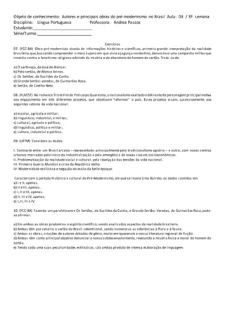 Objeto de conhecimento: Autores e principais obras do pré-modernismo no Brasil Aula: 03 / 3º semana
Disciplina: Língua Portuguesa Professora: Andrea Passos
Estudante:__________________________
Série/Turma:________________________
Exercícios
07. (FCC-BA) Obra pré-modernista eivada de informações histórias e científicas, primeira grande interpretação da realidade
brasileira,que,buscando compreender o meio áspero em que vivia o jagunço nordestino,denunciava uma campanha militarque
investia contra o fanatismo religioso advindo da miséria e do abandono do homem do sertão. Trata -se de:
a) O sertanejo, de José de Alencar.
b) Pelo sertão, de Afonso Arinos.
c) Os Sertões, de Euclides da Cunha.
d) Grande Sertão: veredas, de Guimarães Rosa.
e) Sertão, de Coelho Neto.
08. (FUVEST) No romance Triste Fimde Policarpo Quaresma,o nacionalismo exaltado edeliranteda personagem principal motiva
seu engajamento em três diferentes projetos, que objetivam “reformar” o país. Esses projetos visam, sucessivamente, aos
seguintes setores da vida nacional:
a) escolar, agrícola e militar;
b) linguístico, industrial, e militar;
c) cultural, agrícola e político;
d) linguístico, político e militar;
e) cultura, industrial e político.
09. (UFTM) Considere os dados:
I. Contraste entre um Brasil arcaico – representado principalmente pelo tradicionalismo agrário – e outro, com novos centros
urbanos marcados pelo início da industrialização e pela emergência de novas classes socioeconômicas.
II. Problematização da realidade social e cultural, pela revelação das tensões da vida nacional.
III. Primeira Guerra Mundial e crise da República Velha.
IV. Modernidade estilística e negação do estilo da belle époque.
Caracterizam o período histórico e cultural do Pré-Modernismo, em que se insere Lima Barreto, os dados contidos em:
a) I e II, apenas.
b) II e III, apenas.
c) I, II e III, apenas.
d) II, III e IV, apenas.
e) I, II, III e IV.
10. (FCC-BA) Fazendo um paralelo entre Os Sertões, de Euclides da Cunha, e Grande Sertão: Veredas, de Guimarães Rosa,pode-
se afirmar:
a) Em ambas as obras predomina o espírito científico, sendo analisados aspectos da realidade brasileira.
b) Ambas têm por cenário o sertão do Brasil setentrional, sendo numerosas as referências à flora e à fauna.
c) Ambas as obras, criações de autores dotados de gênio, muito enriqueceram a nossa literatura regional de ficção.
d) Ambas têm como principal objetivo denunciar o nosso subdesenvolvimento, revelando a miséria física e moral do homem do
sertão.
e) Tendo cada uma suas peculiaridades estilísticas, são ambas produto de intensa elaboração de linguagem.
 