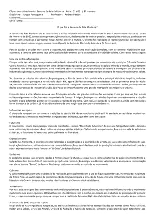 Objeto de conhecimento: Semana de Arte Moderna Aula: 01 e 02 / 4º semana
Disciplina: Língua Portuguesa Professora: Andrea Passos
Estudante:__________________________
Série/Turma:________________________
O que foi a Semana de Arte Moderna?
A Semana de Arte Moderna de 22 é tida como o marco inicial do movimento modernista no Brasil.Ocorridaentreos dias 11 e18
de fevereiro de 1922,contou com apresentações musicais,declamações detextos e poesias,eexposições artísticas,quebuscavam
romper com a tradição e apresentar novas formas de ver o mundo. O evento foi realizado no Teatro Municipal de São Paulo e
teve como idealizadores alguns nomes como Oswald de Andrade, Mário de Andrade e Di Cavalcanti.
Para te ajudar a estudar mais sobre o assunto, nós separamos uma explicação completa, com o contexto histórico em que
aconteceu a semana,bem como seus principaisdesdobramentos para a sociedadeea históriabrasileira.Confiranos itens a seguir:
Uma era de transformações
É importante ressaltar que,nas primeiras décadas do século XX, o Brasil passavapor uma época de transição.O fim da Primeira
Guerra Mundial,em 1918,resultou em uma sériede mudanças políticas,econômicas e sociais em todo o mundo, o que também
aconteceu em terras tupiniquins. O café finalizava seu ciclo como principal produto brasileiro e começava um processo de
industrialização no país,motivado principalmentepelos investimentos estrangeiros epela compra demaquinário deoutros países.
Se, durante os séculos de colonização portuguesa, o Rio de Janeiro foi considerada a principal cidade do Império, inclusive
recebendo a coroa portuguesa no início do século XIX, agora São Paulo começava a se destacar.Até os primeiros anos do século
XX, o Rio de Janeiro ainda era uma cidadeinternacional, abrigando importantes aristocraciasbrasileiras.Porém, principalmente
devido ao processo de industrialização, São Paulo se impunha como uma grande metrópole, cosmopolita e urbana.
Enquanto isso,a elite cafeeira enviava seus filhos para estudar nas grandes instituições europeias.Estes,por sua vez, traziam de
volta consigo novas visões,baseadasno contexto da Europa. A imigração depessoas vindasdepaíses como a Alemanha e o Japão
também trazia diferentes pontos de vista para a realidade brasileira. Com isso, a sociedade e a economia, ainda com resquícios
fortes da época de colônia, já não cabiam dentro de uma nação que procurava se modernizar.
Influências europeias
O desejo de romper com costumes e tradições do século XIX não era exclusivo do Brasil. Na verdade, essas ideias modernistas
foram baseadas em outros movimentos vanguardistas europeus, que têm como destaque:
Futurismo
O movimento - muito divulgado por meio de manifestos,como o “Manifesto Futurista”,do italiano Felippo Marinetti - defendia
uma radicalização na subversão da cultura e das expressões artísticas.Valorizando a experimentação e o contraste às estruturas
clássicas, o futurismo foi retratado principalmente na literatura.
Expressionismo
Surgido na Alemanha, o expressionismo valorizava a subjetivação e a expressão do artista. As suas obras eram frutos de suas
inspirações interiores,utilizando recursos como a deformação da realidadeem prol da produção intimista e individual.Uma das
obras expressionistas mais famosas é “O Grito”, de Edvard Munch.
Dadaísmo
O dadaísmo possui suas origens ligadas à Primeira Guerra Mundial, já que nasce como uma forma de posicionamento frente a
toda a desordem do conflito.O movimento propõe uma contestação ao rigor acadêmico,valorizando a anarquia ea improvisação
nas obras. A obra “Fonte”, de Marcel Duchamp, costuma ser muito associada ao movimento.
Cubismo
O cubismo trabalha comuma subversão da realidade,principalmentecom o uso de figuras geométricas,evidenciadas na pintura
de Pablo Picasso. A utilização da geometrização da linguagem para a criação de figuras foi uma influência muito presente na
literatura de Oswald de Andrade, um dos idealizadores da Semana de Arte Moderna.
Surrealismo
Por mais queas origens dessemovimento tenham sido posteriores à própriaSemana,o surrealismo influenciou todo o movimento
modernista nos anos seguintes. O trabalho com o fantástico e com o sonho, associado aos trabalhos de psicologia de Sigmund
Freud, criavamuma arteque procurava romper com a realidade.Salvador Dalí eJoan Miró são artistasassociadosao surrealismo.
A Semana de 1922 enquanto ruptura
Inspirando-se nas vanguardas europeias, os artistas e intelectuais brasileiros, exemplificados por nomes como Anita Malfatti,
Heitor Villa-Lobos, Tarsila do Amaral, Oswald de Andrade e Mário de Andrade, também procuraram se opor totalmente aos
 