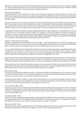 modelos de arte vigentes no Brasil.Atéentão, a produção artística no país secaracterizavapelo rigor àforma acadêmica,seguindo
com rigidezas regras estabelecidas por escolasclássicas,principalmenteeuropeias.A literatura parnasiana - fortemente criticada
pelos escritores modernistas - trazia poesias formais e regidas pela técnica.
Exposição de Anita Malfatti
Inspirada pelo expressionismo alemão, com o qual teve contato durante seu período de estudos em Berlim, a pintora Anita
Malfatti,pouco tempo após retornar ao Brasil,realizou a Exposição dePintura Moderna em São Paulo.Do dia 12 de dezembro de
1917 até o dia 11 de janeiro de1918,a artista expôs mais de50 obras,com destaque para Tropical,Aestudante Russa eA Mulher
de Cabelos Verdes.
As pinturas da artista chocaram a elite e os intelectuais locais, principalmente porque traziam elementos nunca antes vistos no
Brasil. As pinceladas livres, o uso de tonalidades fortes e vívidas, e a liberdade de criação contrastavam completamente com o
rigor técnico queapresentavamas obras anteriores.Por causa dessa quebra,épossível dizer queAnita foi a precursorada Semana
de 1922, visto que sua primeira exposição trouxe novas visões sobre a arte e apresentou estilos além do impressionismo.
A exposição da artista foi duramente criticada,principalmentepor Monteiro Lobato. Segundo ele, as obras deAnita nasciamcom
“a paranoia e com a mistificação”. O escritor chegou até a comparar as pinturas com desenhos colocados em paredes de
manicômios.As severas opiniões de Lobato tiveram impacto sobre Malfatti,que até se afastou da cena artística por um período .
Em 1922,porém, a artista expõe20 obras na Semana deArte Moderna, integrando o Clubedos Cinco junto de Oswald deAndrade,
Tarsila do Amaral, Mário de Andrade, Oswald de Andrade e Menotti Del Picchia.
A Semana de 1922 enquanto instauração
Segundo os intelectuais e artistas envolvidos na Semana de 1922, , o Brasil ainda não possuía um estilo de arte próprio, que
retratassecompletamente o que sevivia no país.Por mais quealgumas obras mostrassemcenas comuns da nação,eles defendiam
que as criações se baseavam nos modelos vindos de fora, princi palmente de centros como Paris e Lisboa.
Por isso,os idealizadores da Semana deArte Moderna queriamse inspirar nasvanguardaseuropeias,mas tambémcaminhar para
a adaptação de suas ideias para o contexto nacional. O uso de cores tropicais e de diferentes formas marcava o ideal de
transgressão às regras artísticas comuns na época. Como parte das comemorações pelos 100 anos de Independência do Brasil
(1822), a Semana de 1922 também deveria representar o processo de “independência” nas artes.
Como cita o semanista e escritor Menotti del Picchia,em documentário produzido pela TV Cultura em 2002,“a Semana de Arte
Moderna não criou uma escola com regras,não impôs uma técnica,não formulou um código,mas formou uma consciência.Um
movimento libertador a integrar nosso pensamento e nossa artena nossa paisagem,no espírito da nossa autêntica brasilidade”.
A elite cafeeira paulista foi a grande financiadora do evento, visto que possuíam interesses em posicionar São Paulo como um
potente centro cultural do país,e o Teatro Municipal deSão Paulo foi o local escolhido.A divulgação foi feita nos jornais,muito
porque diversos escritores participantes da Semana também trabalhavam nas redações.
Realização da semana
A princípio,as exposições tinhamdata para começar: 11 de fevereiro de 1922. Porém, efetivamente, elas se iniciaramno dia 13,
com mais dois dias deduração:15 e 17. Os idealizadorescontaramcomo apoio de importantes financiadores ede outros nomes
conhecidos no cenário nacional, como o escritor e diplomata Graça Aranha.
As exposições foram abertas ao público, e cada um dos visitantes poderia dar sua opinião. Assim, também não foram raras as
vaias eprotestos das pessoas,quesedividiamentre a euforia e o espanto. Diversos músicos,artista s plásticos,escultores,poetas,
pintores e escritores participaram da Semana, com destaque para nomes como:
Tarsila do Amaral (1886 - 1973)
A pintora paulista foi um dos principais nomes do movimento modernista, ainda que não se encontrasse no Brasil à época da
semana de 1922.Mais tarde, seria parte integrante de um movimento conhecido como “antropofágico”, que procurava adaptar
as influências estrangeiras para produzir uma arte brasileira. Em 1928, ela pinta o Abaporu, uma das obras mais importantes e
famosas já produzidas no país.
Anita Malfatti (1889 - 1964)
As obras da artista,principalmente aquelas expostas na Exposição dePintura Moderna, foram uma verdadeira inspiração paraa
realização da semana de 1922. Idealizadores, como Oswald de Andrade, retrataram que a pintura e a transgressão às regras de
Anita deixavam os jovens e artistas “eufóricos” à época, impelindo-os a seguir o movimento.
Di Cavalcanti (1897 - 1976)
Além de pintor,Di Cavalcanti desempenhou várias outras funções,como desenhista, ilustrador,cartunista ejornalista.Foi umdos
idealizadores e expositores da Semana de Arte moderna, incluindo 12 obras e exposições publicitárias.
 