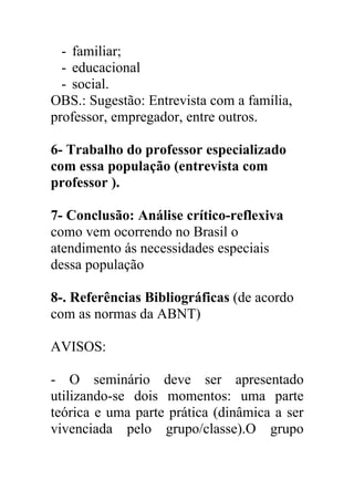- familiar;
  - educacional
  - social.
OBS.: Sugestão: Entrevista com a família,
professor, empregador, entre outros.

6- Trabalho do professor especializado
com essa população (entrevista com
professor ).

7- Conclusão: Análise crítico-reflexiva
como vem ocorrendo no Brasil o
atendimento ás necessidades especiais
dessa população

8-. Referências Bibliográficas (de acordo
com as normas da ABNT)

AVISOS:

- O seminário deve ser apresentado
utilizando-se dois momentos: uma parte
teórica e uma parte prática (dinâmica a ser
vivenciada pelo grupo/classe).O grupo
 
