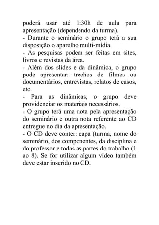 poderá usar até 1:30h de aula para
apresentação (dependendo da turma).
- Durante o seminário o grupo terá a sua
disposição o aparelho multi-mídia.
- As pesquisas podem ser feitas em sites,
livros e revistas da área.
- Além dos slides e da dinâmica, o grupo
pode apresentar: trechos de filmes ou
documentários, entrevistas, relatos de casos,
etc.
- Para as dinâmicas, o grupo deve
providenciar os materiais necessários.
- O grupo terá uma nota pela apresentação
do seminário e outra nota referente ao CD
entregue no dia da apresentação.
- O CD deve conter: capa (turma, nome do
seminário, dos componentes, da disciplina e
do professor e todas as partes do trabalho (1
ao 8). Se for utilizar algum vídeo também
deve estar inserido no CD.
 