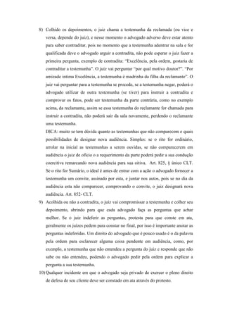 8) Colhido os depoimentos, o juiz chama a testemunha da reclamada (ou vice e
versa, depende do juiz), e nesse momento o advogado adverso deve estar atento
para saber contraditar, pois no momento que a testemunha adentrar na sala e for
qualificada deve o advogado arguir a contradita, não pode esperar o juiz fazer a
primeira pergunta, exemplo de contradita: “Excelência, pela ordem, gostaria de
contraditar a testemunha”. O juiz vai perguntar “por qual motivo doutor?”. “Por
amizade intima Excelência, a testemunha é madrinha da filha da reclamante”. O
juiz vai perguntar para a testemunha se procede, se a testemunha negar, poderá o
advogado utilizar de outra testemunha (se tiver) para instruir a contradita e
comprovar os fatos, pode ser testemunha da parte contrária, como no exemplo
acima, da reclamante, assim se essa testemunha do reclamante for chamada para
instruir a contradita, não poderá sair da sala novamente, perdendo o reclamante
uma testemunha.
DICA: muito se tem dúvida quanto as testemunhas que não comparecem e quais
possibilidades de designar nova audiência. Simples: se o rito for ordinário,
arrolar na inicial as testemunhas a serem ouvidas, se não comparecerem em
audiência o juiz de ofício o a requerimento da parte poderá pedir a sua condução
coercitiva remarcando nova audiência para sua oitiva. Art. 825, § único CLT.
Se o rito for Sumário, o ideal é antes de entrar com a ação o advogado fornecer a
testemunha um convite, assinado por esta, e juntar nos autos, pois se no dia da
audiência esta não comparecer, comprovando o convite, o juiz designará nova
audiência. Art. 852- CLT.
9) Acolhida ou não a contradita, o juiz vai compromissar a testemunha e colher seu
depoimento, abrindo para que cada advogado faça as perguntas que achar
melhor. Se o juiz indeferir as perguntas, protesta para que conste em ata,
geralmente os juízes pedem para constar no final, por isso é importante anotar as
perguntas indeferidas. Um direito do advogado que é pouco usado é o da palavra
pela ordem para esclarecer alguma coisa pendente em audiência, como, por
exemplo, a testemunha que não entendeu a pergunta do juiz e responde que não
sabe ou não entendeu, podendo o advogado pedir pela ordem para explicar a
pergunta a sua testemunha.
10) Qualquer incidente em que o advogado seja privado de exercer o pleno direito
de defesa de seu cliente deve ser constado em ata através do protesto.
 