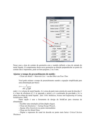 Nesse caso a área de contato da geometria com o modelo definirá a área de entrada do
metal líquido. O comprimento dessa nova geometria na direção perpendicular ao ponto de
contato não é importante, pode ser bem pequeno, 2 ou 3 mm.
Ajustar o tempo de preenchimento do molde:
- Clicar em Model > Materials List > na aba Other em Pour Time
Você pode estimar o tempo de preenchimento usando a equação simplificada para
uma alimentação por baixo:
ghCA
v
t
2..
=
onde v é o volume de metal líquido, A é a área da parte mais estreita do canal de descida, C
é o fator de eficiência (C=1 se ignorado o atrito), g é a aceleração da gravidade e h é a
altura da coluna de metal líquido. [Ref.: D.M. Stefanescu, Science and Engineering of Casting
Solidification, 2009]
Outra opção é usar a ferramenta de design do SolidCast para sistemas de
alimentação:
- Escolher uma simulação já feita (duplo clique).
- Clicar em Simulation > Gating Design Wizard...
- Ajustar Alloy Sensitivity no ponto intermediário
- Clicar em Get Model Data
- Digitar a espessura do canal de descida no ponto mais baixo: Critical Section
Thickness
 