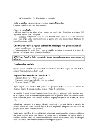 - Clicar em Calc. Fill Time (anotar o resultado)
Criar a malha para a simulação com preenchimento:
- Mesmo procedimento visto anteriormente.
Rodar a simulação:
- Mesmo procedimento visto acima, porém, na janela Start Simulation selecionar Fill
Algorithm como FLOWCast Quick.
Atenção: o algoritmo FlowCast Full demanda mais tempo e só deverá ser usado
caso o seu grupo tenha tempo disponível e queira fazer uma análise mais detalhada do
preenchimento do molde.
Observar os vazios e regiões porosas da simulação com preenchimento:
- Mesmo procedimento visto acima.
- Caso o projeto não esteja bom, clonar o modelo ou apagar o massalote e o ponto de
entrada, refazê-los e tentar uma nova simulação.
ATENÇÃO: Guarde o dados e resultados da sua simulação para serem apresentados no
relatório.
Finalizando o projeto
Quando estiver satisfeito com o resultado da simulação exporte o projeto em formato STL
para ser finalizado num software CAD.
Exportando o modelo em formato STL
- Clique em Tools > STL From Model...
- Selecione o modelo desejado (deve ser um modelo)
- Clique em Create STL File
Agora importe esse modelo STL para o seu programa CAD de edição e termine de
desenhar o canal de ataque, canal de descida e bacia de vazamento.
As medidas do canal de descida devem estar de acordo com a fórmula básica vista em aula,
ou você pode usar o recurso Gating Design Wizard do próprio SolidCast para determinar
essas dimensões, neste caso consulte o manual do programa (SolidCast Workbook – Unit
47).
A bacia de vazamento deve ter um diâmetro mínimo de 4 cm para facilitar o trabalho do
técnico na hora de verter o metal líquido. Porém, se preferir, ela poderá ser escavada no
próprio molde no dia de sua confecção.
Importante: o modelo da peça não poderá ter uma cavidade passante e sim um ressalto em
seu lugar gerando assim um encaixe no molde para a colocação do macho. Feche a
cavidade passante e faça um ressalto cilíndrico de 10 mm em cada lado, como no exemplo
abaixo. O macho será confeccionado e fornecido pelos técnicos.
 