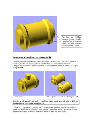 Preparando o modelo para a impressão 3D
- Primeiro seccione o modelo no plano de simetria, lembre de que é um molde bipartido, se
você não projetou seu modelo para ser bipartido terá que fazer tudo novamente!
- Depois de seccionar o modelo coloque as duas metades sobre o plano XY. Veja o
exemplo abaixo:
Modelo Inteiro Modelo bipartido e colocado sobre o plano XY
Atenção: é obrigatório que todo o conjunto fique numa área de 200 x 200 mm
centralizada em (0,0) para a impressão 3D.
O plano XY corresponde à base da placa de moldagem, portanto, qualquer superfície deve
formar um ângulo de no mínimo 2º com relação à normal do plano XY e assim facilitar a
posterior retirada do modelo do interior do molde de areia sem danificá-lo.
No lugar da cavidade
passante foram clocados
“ressaltos” de 10 mm, que
criarão um encaixe para o
macho dentro do molde.
 