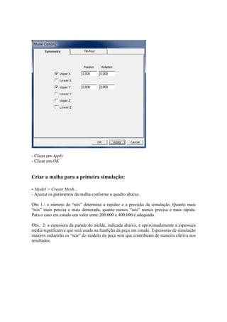 - Clicar em Apply
- Clicar em OK
Criar a malha para a primeira simulação:
- Model > Create Mesh...
- Ajustar os parâmetros da malha conforme o quadro abaixo.
Obs 1.: o número de “nós” determina a rapidez e a precisão da simulação. Quanto mais
“nós” mais precisa e mais demorada, quanto menos “nós” menos precisa e mais rápida.
Para o caso em estudo um valor entre 200.000 e 400.000 é adequado.
Obs.: 2: a espessura da parede do molde, indicada abaixo, é aproximadamente a espessura
média significativa que será usada na fundição da peça em estudo. Espessuras de simulação
maiores reduzirão os “nós” do modelo da peça sem que contribuam de maneira efetiva nos
resultados.
 