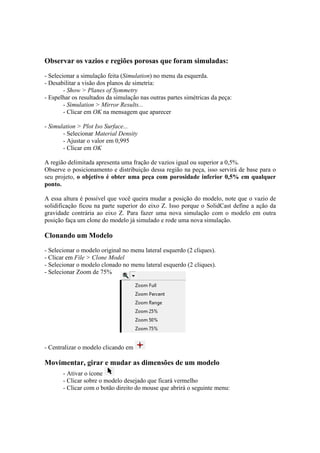 Observar os vazios e regiões porosas que foram simuladas:
- Selecionar a simulação feita (Simulation) no menu da esquerda.
- Desabilitar a visão dos planos de simetria:
- Show > Planes of Symmetry
- Espelhar os resultados da simulação nas outras partes simétricas da peça:
- Simulation > Mirror Results...
- Clicar em OK na mensagem que aparecer
- Simulation > Plot Iso Surface...
- Selecionar Material Density
- Ajustar o valor em 0,995
- Clicar em OK
A região delimitada apresenta uma fração de vazios igual ou superior a 0,5%.
Observe o posicionamento e distribuição dessa região na peça, isso servirá de base para o
seu projeto, o objetivo é obter uma peça com porosidade inferior 0,5% em qualquer
ponto.
A essa altura é possível que você queira mudar a posição do modelo, note que o vazio de
solidificação ficou na parte superior do eixo Z. Isso porque o SolidCast define a ação da
gravidade contrária ao eixo Z. Para fazer uma nova simulação com o modelo em outra
posição faça um clone do modelo já simulado e rode uma nova simulação.
Clonando um Modelo
- Selecionar o modelo original no menu lateral esquerdo (2 cliques).
- Clicar em File > Clone Model
- Selecionar o modelo clonado no menu lateral esquerdo (2 cliques).
- Selecionar Zoom de 75%
- Centralizar o modelo clicando em
Movimentar, girar e mudar as dimensões de um modelo
- Ativar o ícone
- Clicar sobre o modelo desejado que ficará vermelho
- Clicar com o botão direito do mouse que abrirá o seguinte menu:
 
