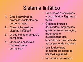 Sistema linfático Cite 3 barreiras de proteção existentes no corpo humano. Como é formado o sistema linfático? O que é linfa e de que é composta? Onde se encontra a medula óssea vermelha? Pele, pelos e secreções (suco gástrico, lágrima e saliva). Glóbulos brancos (leucócitos), órgãos nos quais ocorre a produção, maturação e multiplicação dos leucócitos e uma rede de vasos por onde circulam. Um líquido claro, composto de glóbulos brancos e plasma. No interior dos ossos. 
