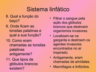 Sistema linfático 8. Qual a função do baço? 9. Onde ficam as tonsilas palatinas e qual a sua função? 10. Como eram chamadas as tonsilas palatinas antigamente? 11. Que tipos de glóbulos brancos existem? Filtrar o sangue pela ação dos glóbulos brancos que destroem organismos invasores. Localizam-se na garganta e destroem os agentes invasores encontrados no ar inspirado. Antigamente, eram chamadas de amídalas. Macrófagos e linfócitos. 