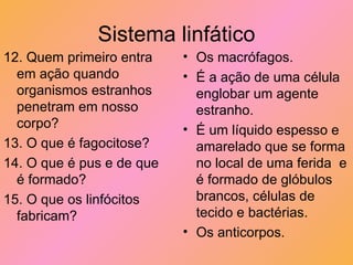 Sistema linfático 12. Quem primeiro entra em ação quando organismos estranhos penetram em nosso corpo? 13. O que é fagocitose? 14. O que é pus e de que é formado? 15. O que os linfócitos fabricam? Os macrófagos. É a ação de uma célula englobar um agente estranho. É um líquido espesso e amarelado que se forma no local de uma ferida  e é formado de glóbulos brancos, células de tecido e bactérias. Os anticorpos. 