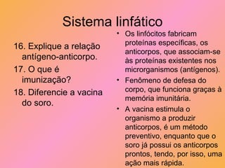 Sistema linfático 16. Explique a relação antígeno-anticorpo. 17. O que é imunização? 18. Diferencie a vacina do soro. Os linfócitos fabricam proteínas específicas, os anticorpos, que associam-se às proteínas existentes nos microrganismos (antígenos). Fenômeno de defesa do corpo, que funciona graças à memória imunitária. A vacina estimula o organismo a produzir anticorpos, é um método preventivo, enquanto que o soro já possui os anticorpos prontos, tendo, por isso, uma ação mais rápida.  