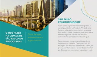 SÃO PAULO
É SURPREENDENTE.
O QUE FAZER
NA CIDADE DE
SÃO PAULO EM
POUCOS DIAS
Dicas de lazer,
entretenimento
e gastronomia
Assim como as grandes metrópoles globais, a
capital paulista é multifacetada. Marcada pela
fonte de urbanização, coberta com uma vasta
área verde, a cidade conta com uma vasta oferta
de lazer, negócios, cultura, vida noturna,
conhecimento e entretenimento sem igual.
Sabemos que o momento atual de pandemia
requer muitos cuidados. Caso queira sair do
hotel para dar uma volta e conhecer a cidade, se
proteja usando máscara e abusando do álcool em
gel. Destacamos os principais lugares para você.
 