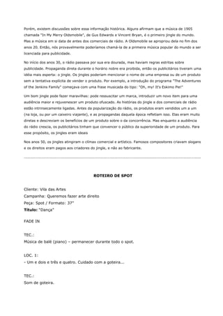 Porém, existem discussões sobre essa informação histórica. Alguns afirmam que a música de 1905
chamada "In My Merry Oldsmobile", de Gus Edwards e Vincent Bryan, é o primeiro jingle do mundo.
Mas a música em si data de antes dos comerciais de rádio. A Oldsmobile se apropriou dela no fim dos
anos 20. Então, nós provavelmente poderíamos chamá-la de a primeira música popular do mundo a ser
licenciada para publicidade.

No início dos anos 30, o rádio passava por sua era dourada, mas haviam regras estritas sobre
publicidade. Propaganda direta durante o horário nobre era proibida, então os publicitários tiveram uma
idéia mais esperta: o jingle. Os jingles poderiam mencionar o nome de uma empresa ou de um produto
sem a tentativa explícita de vender o produto. Por exemplo, a introdução do programa "The Adventures
of the Jenkins Family" começava com uma frase musicada do tipo: "Oh, my! It's Eskimo Pie!"

Um bom jingle pode fazer maravilhas: pode ressuscitar um marca, introduzir um novo item para uma
audiência maior e rejuvenescer um produto ofuscado. As histórias do jingle e dos comerciais de rádio
estão intrinsecamente ligadas. Antes da popularização do rádio, os produtos eram vendidos um a um
(na loja, ou por um caixeiro viajante), e as propagandas daquela época refletiam isso. Elas eram muito
diretas e descreviam os benefícios de um produto sobre o da concorrência. Mas enquanto a audiência
do rádio crescia, os publicitários tinham que convencer o público da superioridade de um produto. Para
esse propósito, os jingles eram ideais

Nos anos 50, os jingles atingiram o clímax comercial e artístico. Famosos compositores criavam slogans
e os direitos eram pagos aos criadores do jingle, e não ao fabricante.

................................................................................................................................................




                                                        ROTEIRO DE SPOT


Cliente: Vila das Artes
Campanha: Queremos fazer arte direito
Peça: Spot / Formato: 37”
Título: “Dança”


FADE IN


TEC.:
Música de balé (piano) – permanecer durante todo o spot.


LOC. 1:
- Um e dois e três e quatro. Cuidado com a goteira...


TEC.:
Som de goteira.
 