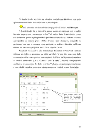 10
Na janela Results você tem os primeiros resultados do GoldVarb, nos quais
aparecem as quantidades de ocorrências e as percentagens.
Este também é um momento de corrigir possíveis erros > Recodificação.
A Recodificação faz-se necessária quando algum erro acontece com os dados
lançados no programa. Uma vez que o GoldVarb analisa dados de ocorrências versus
não-ocorrência, quando algum grupo não apresenta ocorrências (0%) ou todos os dados
correspondem ao mesmo grupo (100%) devemos fazer alterações, corrigindo os
problemas, para que o programa possa continuar as análises. São dois problemas
comuns nas rodadas do programa: KnockOut e Singleton Group.
KnockOut ou nocaute é uma terminologia de análise do GoldVarb (também
utilizada em todos os programas da série VarbRul), “é um fator que, num dado
momento da análise, corresponde a uma frequência de 0% ou 100% para um dos valores
da variável dependente” (GUY e ZILLES, 2007, p. 158). O nocaute é um problema
analítico no processamento dos dados com GoldVarb, uma vez que um grupo de fatores
é zero, não há variação e o programa não tem com o que exprimir pesos e frequências.
Neste exemplo, temos um
KnockOut pois para o grupo
adjetivos (a) encontramos
frequência 0% para /l/ e 100%
para /r/.
 