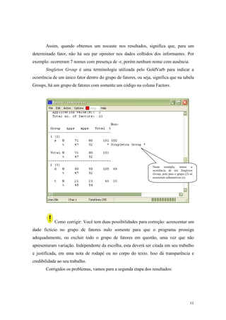 11
Assim, quando obtemos um nocaute nos resultados, significa que, para um
determinado fator, não há seu par opositor nos dados colhidos dos informantes. Por
exemplo: ocorreram 7 nomes com presença de -r, porém nenhum nome com ausência.
Singleton Group é uma terminologia utilizada pelo GoldVarb para indicar a
ocorrência de um único fator dentro do grupo de fatores, ou seja, significa que na tabela
Groups, há um grupo de fatores com somente um código na coluna Factors.
Como corrigir: Você tem duas possibilidades para correção: acrescentar um
dado fictício no grupo de fatores nulo somente para que o programa prossiga
adequadamente, ou excluir todo o grupo de fatores em questão, uma vez que não
apresentaram variação. Independente da escolha, esta deverá ser citada em seu trabalho
e justificada, em uma nota de rodapé ou no corpo do texto. Isso dá transparência e
credibilidade ao seu trabalho.
Corrigidos os problemas, vamos para a segunda etapa dos resultados:
Neste exemplo, temos a
ocorrência de um Singleton
Group, pois para o grupo (2) só
ocorreram substantivos (s).
 