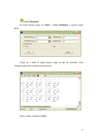 12
Cross Tabulation:
Na janela Results clique em Action > Cross Tabulation, a seguinte janela
abrirá:
Clique em > Text (1ª opção) depois clique em ok. Os resultados Cross
Tabulation aparecerão na própria janela Results.
Salve os dados clicando em Salve.
 