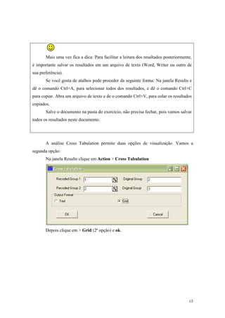 13
Mais uma vez fica a dica: Para facilitar a leitura dos resultados posteriormente,
é importante salvar os resultados em um arquivo de texto (Word, Writer ou outro de
sua preferência).
Se você gosta de atalhos pode proceder da seguinte forma: Na janela Results e
dê o comando Ctrl+A, para selecionar todos dos resultados, e dê o comando Ctrl+C
para copiar. Abra um arquivo de texto e de o comando Ctrl+V, para colar os resultados
copiados.
Salve o documento na pasta do exercício, não precisa fechar, pois vamos salvar
todos os resultados neste documento.
A análise Cross Tabulation permite duas opções de visualização. Vamos a
segunda opção:
Na janela Results clique em Action > Cross Tabulation
Depois clique em > Grid (2ª opção) e ok.
 