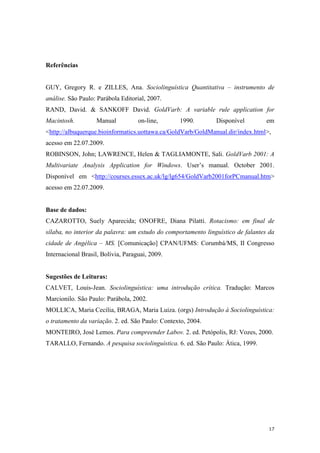17
Referências
GUY, Gregory R. e ZILLES, Ana. Sociolinguística Quantitativa – instrumento de
análise. São Paulo: Parábola Editorial, 2007.
RAND, David. & SANKOFF David. GoldVarb: A variable rule application for
Macintosh. Manual on-line, 1990. Disponível em
<http://albuquerque.bioinformatics.uottawa.ca/GoldVarb/GoldManual.dir/index.html>,
acesso em 22.07.2009.
ROBINSON, John; LAWRENCE, Helen & TAGLIAMONTE, Sali. GoldVarb 2001: A
Multivariate Analysis Application for Windows. User’s manual. October 2001.
Disponível em <http://courses.essex.ac.uk/lg/lg654/GoldVarb2001forPCmanual.htm>
acesso em 22.07.2009.
Base de dados:
CAZAROTTO, Suely Aparecida; ONOFRE, Diana Pilatti. Rotacismo: em final de
sílaba, no interior da palavra: um estudo do comportamento linguístico de falantes da
cidade de Angélica – MS. [Comunicação] CPAN/UFMS: Corumbá/MS, II Congresso
Internacional Brasil, Bolívia, Paraguai, 2009.
Sugestões de Leituras:
CALVET, Louis-Jean. Sociolinguística: uma introdução crítica. Tradução: Marcos
Marcionilo. São Paulo: Parábola, 2002.
MOLLICA, Maria Cecília, BRAGA, Maria Luiza. (orgs) Introdução à Sociolinguística:
o tratamento da variação. 2. ed. São Paulo: Contexto, 2004.
MONTEIRO, José Lemos. Para compreender Labov. 2. ed. Petópolis, RJ: Vozes, 2000.
TARALLO, Fernando. A pesquisa sociolinguística. 6. ed. São Paulo: Ática, 1999.
 