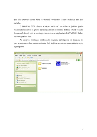 2
para este exercício nossa pasta se chamará “rotacismo” e será exclusiva para este
trabalho.
O GoldVarb 2001 oferece a opção "salve as" em todas as janelas, porém
recomendamos salvar os grupos de fatores em um documento de texto (Word ou outro
de sua preferência), pois se um imprevisto ocorrer e o aplicativo GoldVarb2001 fechar,
você não perderá tudo.
Ao salvar os resultados obtidos pelo programa certifique-se em direcioná-los
para a pasta específica, assim será mais fácil abri-los novamente, caso necessite rever
algum ponto.
 