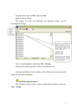 4
Na janela token, clique em File e depois em New.
Digite os códigos/fatores.
Não esqueça de iniciar sua codificação com parênteses aberto / não há
necessidade de fechá-lo.
Salve dos dados digitados: Janela token: File > Save as...
Direcione para a pasta específica, criada no início do exercício.
Agora que já digitamos nossos códigos, vamos informar para o programa quais
grupos de fatores serão analisados:
Inserindo grupos de fatores:
Para visualizar a janela Groups, vá para a janela página principal e clique em:
View > Groups
Na janela
token
inserimos os
dados
codificados.
Para facilitar a identificação do
fenômeno linguístico a que se
referem os códigos, é possível, após
cada sequência de códigos, dar três
espaços e digitar o fenômeno (não
use Tab). Então teremos:
(2sd31mb1r bardi
(2sd32mb1r farta
(2vd32mb1r murta
A inserção deste tipo de informação
só é possível por que o GoldVarb
somente lê dados que se iniciam
por ( parênteses aberto.
 