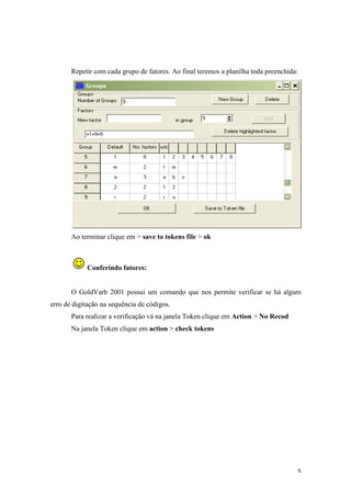6
Repetir com cada grupo de fatores. Ao final teremos a planilha toda preenchida:
Ao terminar clique em > save to tokens file > ok
Conferindo fatores:
O GoldVarb 2001 possui um comando que nos permite verificar se há algum
erro de digitação na sequência de códigos.
Para realizar a verificação vá na janela Token clique em Action > No Recod
Na janela Token clique em action > check tokens
 