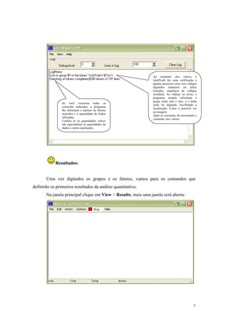 7
Resultados:
Uma vez digitados os grupos e os fatores, vamos para os comandos que
definirão os primeiros resultados da análise quantitativa:
Na janela principal clique em View > Results, mais uma janela será aberta:
Ao comando chec tokens, o
GoldVarb faz uma verificação e
aponta possíveis erros nos códigos
digitados (números ou letras
trocadas, sequência de códigos
inválida). Ao indicar os erros, o
programa sempre informará o
grupo onde está o erro, e a linha
onde foi digitado. Facilitando a
localização. Como é possível ver
na imagem.
Após as correções, de novamente o
comando chec tokens.
Se você executou todas as
correções indicadas, o programa
lhe informará o número de fatores
inseridos e a quantidade de linhas
utilizadas.
Confira se as quantidades tokens
são equivalentes as quantidades de
dados a serem analisados.
 