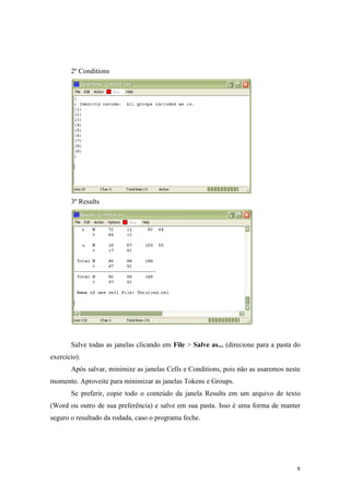 9
2º Conditions
3º Results
Salve todas as janelas clicando em File > Salve as... (direcione para a pasta do
exercício).
Após salvar, minimize as janelas Cells e Conditions, pois não as usaremos neste
momento. Aproveite para minimizar as janelas Tokens e Groups.
Se preferir, copie todo o conteúdo da janela Results em um arquivo de texto
(Word ou outro de sua preferência) e salve em sua pasta. Isso é uma forma de manter
seguro o resultado da rodada, caso o programa feche.
 
