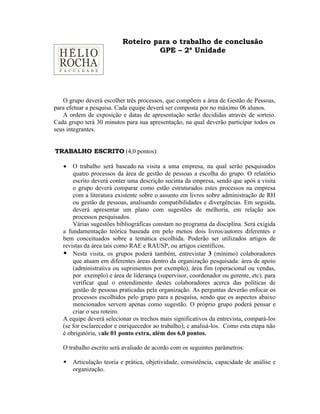 Roteiro para o trabalho de conclusão
                                   GPE – 2ª Unidade




   O grupo deverá escolher três processos, que compõem a área de Gestão de Pessoas,
para efetuar a pesquisa. Cada equipe deverá ser composta por no máximo 06 alunos.
   A ordem de exposição e datas de apresentação serão decididas através de sorteio.
Cada grupo terá 30 minutos para sua apresentação, na qual deverão participar todos os
seus integrantes.


TRABALHO ESCRITO (4,0 pontos):

   •   O trabalho será baseado na visita a uma empresa, na qual serão pesquisados
       quatro processos da área de gestão de pessoas a escolha do grupo. O relatório
       escrito deverá conter uma descrição sucinta da empresa, sendo que após a visita
       o grupo deverá comparar como estão estruturados estes processos na empresa
       com a literatura existente sobre o assunto em livros sobre administração de RH
       ou gestão de pessoas, analisando compatibilidades e divergências. Em seguida,
       deverá apresentar um plano com sugestões de melhoria, em relação aos
       processos pesquisados.
       Várias sugestões bibliográficas constam no programa da disciplina. Será exigida
   a fundamentação teórica baseada em pelo menos dois livros/autores diferentes e
   bem conceituados sobre a temática escolhida. Poderão ser utilizados artigos de
   revistas da área tais como RAE e RAUSP, ou artigos científicos.
    Nesta visita, os grupos poderá também, entrevistar 3 (mínimo) colaboradores
       que atuam em diferentes áreas dentro da organização pesquisada: área de apoio
       (administrativa ou suprimentos por exemplo), área fim (operacional ou vendas,
       por exemplo) e área de liderança (supervisor, coordenador ou gerente, etc). para
       verificar qual o entendimento destes colaboradores acerca das políticas de
       gestão de pessoas praticadas pela organização. As perguntas deverão enfocar os
       processos escolhidos pelo grupo para a pesquisa, sendo que os aspectos abaixo
       mencionados servem apenas como sugestão. O próprio grupo poderá pensar e
       criar o seu roteiro.
   A equipe deverá selecionar os trechos mais significativos da entrevista, compará-los
   (se for esclarecedor e enriquecedor ao trabalho), e analisá-los. Como esta etapa não
   é obrigatória, vale 01 ponto extra, além dos 6,0 pontos.

   O trabalho escrito será avaliado de acordo com os seguintes parâmetros:

      Articulação teoria e prática, objetividade, consistência, capacidade de análise e
       organização.
 