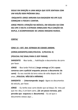 10
SEGUE EM DIREÇÃO A UMA MOÇA QUE ESTÁ SENTADA COM
UM VIOLÃO BEM PRÓXIMA DALI.
ENQUANTO JORGE ARRUMA SUA BAGAGEM NO JIPE ELES
COMEÇAM A TOCAR E CANTAR.
JORGE PRESTA ATENÇÃO NA MÚSICA, EM SEGUIDA SAI COM
SEU JIPE E VOLTA A ESTRADA EMBALADO PELA CANÇÃO DA
DUPLA, E ACOMPANHADO DE LINDAS IMAGENS RURAIS.
CORTA/
CENA 15 – EXT. DIA- ESTRADA DE CIDADE JARDIM.
(JORGE,SARGENTO,CABO,POLICIAL 2,POLICIAL 3)
(POLICIAL FAZ SINAL PARA O JEEP PARAR)
SARGENTO -Boa tarde, ... habilitação e documentos do carro
por favor.
JORGE - Boa tarde Policial, ( Jorge entrega a C.H. e puxa
conversa com o policial enquanto procura o documento do
carro) - Eu sou nascido da terra estou de volta depois de 20
anos...(POLICIAL NÃO DÁ A MÍNIMA)
SARGENTO - (interrompendo Jorge) - Agora os documentos
do veículo, por favor.
JORGE - Eu tenho esse carro desde que saí daqui, foi meu pai
que me deu, é um bom carro...(Já um pouco nervoso, pois
percebe que esqueceu o documento) - Eu sei que o
documento estava aqui ...
 