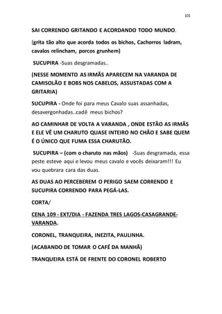101
SAI CORRENDO GRITANDO E ACORDANDO TODO MUNDO.
(grita tão alto que acorda todos os bichos, Cachorros ladram,
cavalos relincham, porcos grunhem)
SUCUPIRA -Suas desgramadas..
(NESSE MOMENTO AS IRMÃS APARECEM NA VARANDA DE
CAMISOLÃO E BOBS NOS CABELOS, ASSUSTADAS COM A
GRITARIA)
SUCUPIRA - Onde foi para meus Cavalo suas assanhadas,
desavergonhadas..cadê meus bichos?
AO CAMINHAR DE VOLTA A VARANDA , ONDE ESTÃO AS IRMÃS
E ELE VÊ UM CHARUTO QUASE INTEIRO NO CHÃO E SABE QUEM
É O ÚNICO QUE FUMA ESSA CHARUTÃO.
SUCUPIRA – (com o charuto nas mãos) -Suas desgramada, essa
peste esteve aqui e levou meus cavalo e vocês deixaram!!! Eu
vou quebrara cara das duas.
AS DUAS AO PERCEBEREM O PERIGO SAEM CORRENDO E
SUCUPIRA CORRENDO PARA PEGÁ-LAS.
CORTA/
CENA 109 - EXT/DIA - FAZENDA TRES LAGOS-CASAGRANDE-
VARANDA.
CORONEL, TRANQUEIRA, INEZITA, PAULINHA.
(ACABANDO DE TOMAR O CAFÉ DA MANHÃ)
TRANQUEIRA ESTÁ DE FRENTE DO CORONEL ROBERTO
 