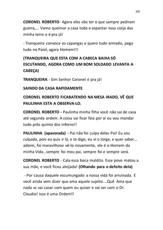 102
CORONEL ROBERTO- Agora eles vão ter o que sempre pediram
guerra,... Vamo queimar a casa toda e espantar essa corja das
minha terra e é pra já!
- Tranqueira convoca os capangas e quero tudo armado, pega
tudo no Paiol, agora Homem!!!
(TRANQUEIRA QUE ESTA COM A CABECA BAIXA SÓ
ESCUTANDO, AGORA COMO UM BOM SOLDADO LEVANTA A
CABEÇA)
TRANQUEIRA - Sim Senhor Coronel é pra já!
SAINDO DA CASA RAPIDAMENTE
CORONEL ROBERTO FICABATENDO NA MESA IRADO, VÊ QUE
PAULINHA ESTA A OBSERVA-LO.
CORONEL ROBERTO - Paulinha minha filha você não saí de casa
até segunda ordem. A coisa vai ficar feia por aí eu vou mandar
tudo prôs quinto dos inferno!!
PAULINHA (apavorada) - Pai não foi culpa deles Pai! Eu sou
culpada, pois eu quis ir lá, e te digo, eu vi o Jorge, e quer saber...
adorei, foi maravilhoso vê-lo novamente, ele é o Homem da
minha Vida...sempre foi meu pai, sempre foi e sempre será.
CORONEL ROBERTO - Cala essa boca maldita. Esse povo matou a
sua mãe, e você ficou aleijada! (Olhando para o defeito dela)
- Por causa daquele escumungado a nossa vida foi arruinada. E
você ainda vem dizer que ama aquele sujeito....Quê Ama que
nada vc vai casar com quem eu quiser e vai ser com o Dr.
Claudio! Isso é uma Ordem!!
 